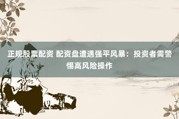 正规股票配资 配资盘遭遇强平风暴：投资者需警惕高风险操作
