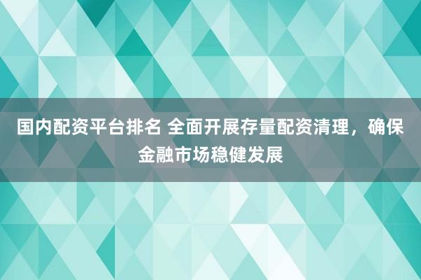 国内配资平台排名 全面开展存量配资清理，确保金融市场稳健发展