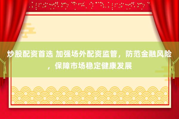 炒股配资首选 加强场外配资监管，防范金融风险，保障市场稳定健康发展