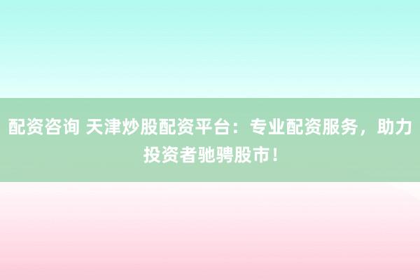 配资咨询 天津炒股配资平台:专业配资服务,助力投资者驰骋股市!