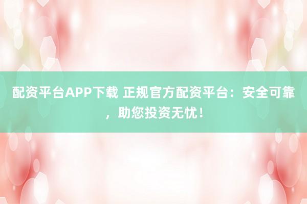 配资平台APP下载 正规官方配资平台：安全可靠，助您投资无忧！