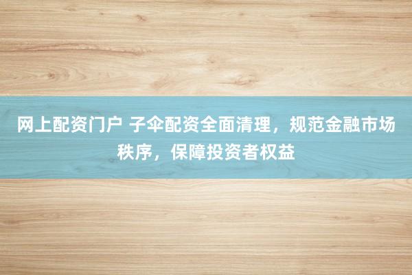 网上配资门户 子伞配资全面清理，规范金融市场秩序，保障投资者权益
