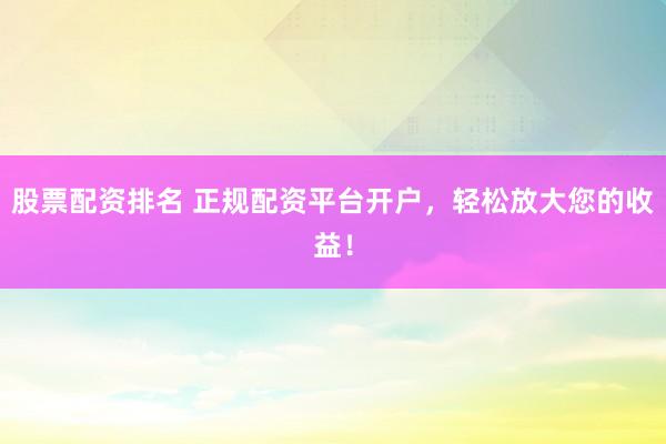 股票配资排名 正规配资平台开户，轻松放大您的收益！