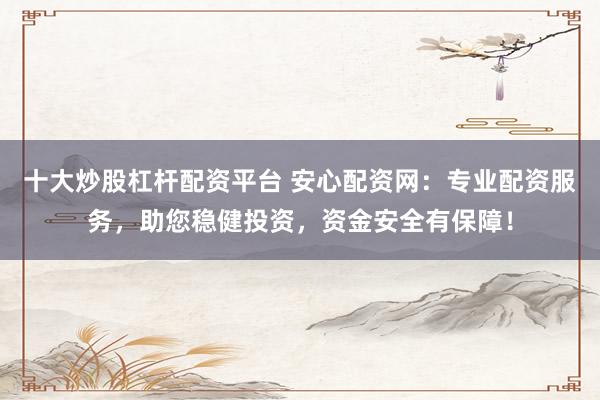 十大炒股杠杆配资平台 安心配资网：专业配资服务，助您稳健投资，资金安全有保障！