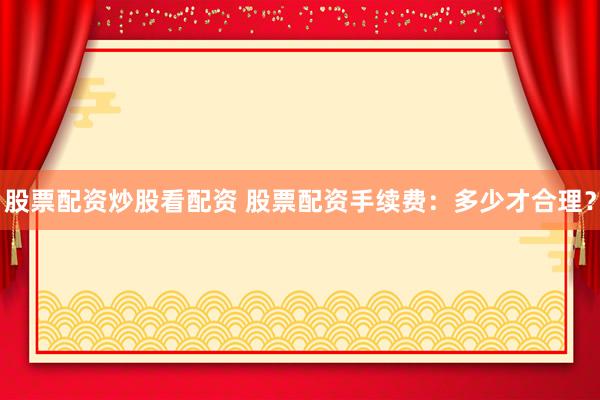 股票配资炒股看配资 股票配资手续费：多少才合理？