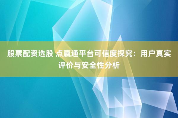 股票配资选股 点嬴通平台可信度探究：用户真实评价与安全性分析