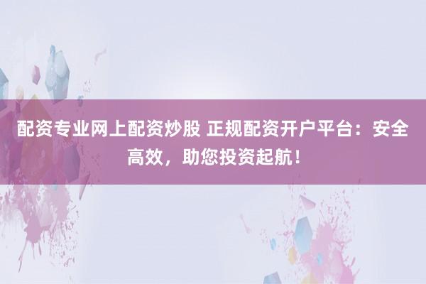 配资专业网上配资炒股 正规配资开户平台：安全高效，助您投资起航！
