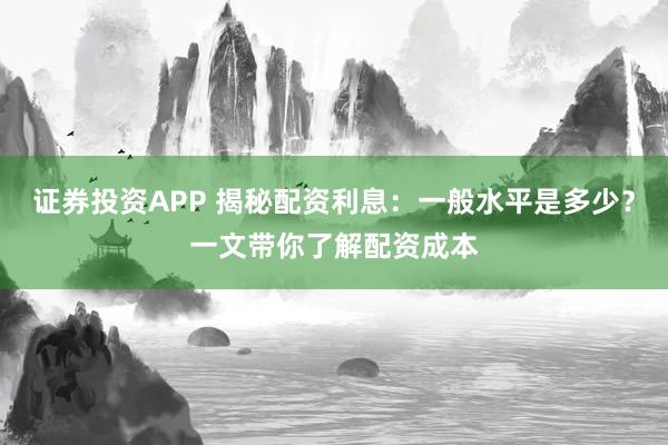 证券投资APP 揭秘配资利息：一般水平是多少？一文带你了解配资成本