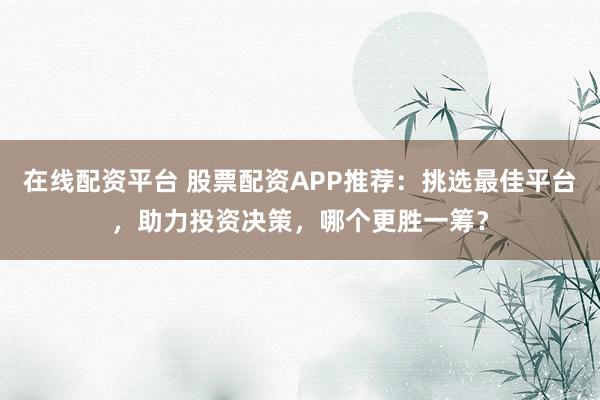 在线配资平台 股票配资APP推荐：挑选最佳平台，助力投资决策，哪个更胜一筹？