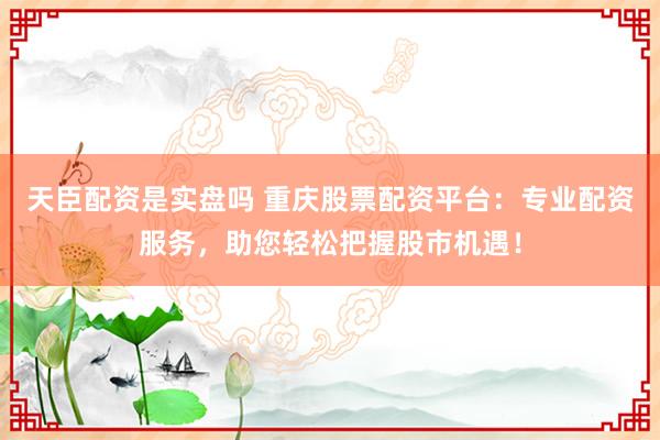 天臣配资是实盘吗 重庆股票配资平台:专业配资服务,助您轻松把握股市机遇!