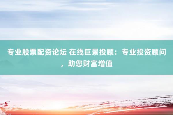 专业股票配资论坛 在线巨景投顾:专业投资顾问,助您财富增值