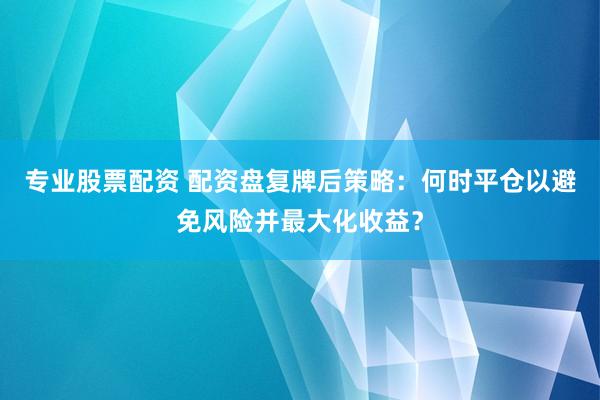 专业股票配资 配资盘复牌后策略:何时平仓以避免风险并最大化收益?