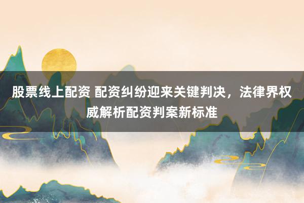 股票线上配资 配资纠纷迎来关键判决,法律界权威解析配资判案新标准