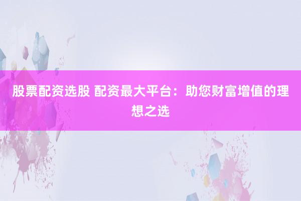 股票配资选股 配资最大平台:助您财富增值的理想之选