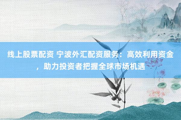 线上股票配资 宁波外汇配资服务：高效利用资金，助力投资者把握全球市场机遇