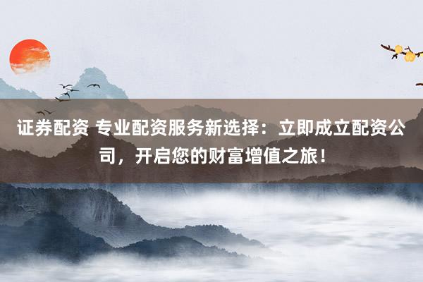 证券配资 专业配资服务新选择:立即成立配资公司,开启您的财富增值之旅!