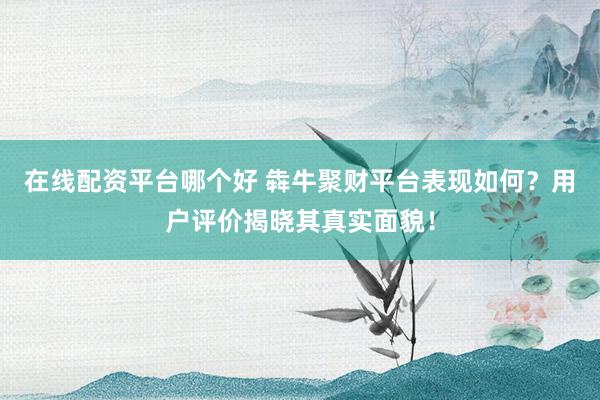 在线配资平台哪个好 犇牛聚财平台表现如何？用户评价揭晓其真实面貌！