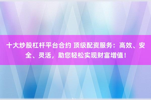 十大炒股杠杆平台合约 顶级配资服务:高效、安全、灵活,助您轻松实现财富增值!
