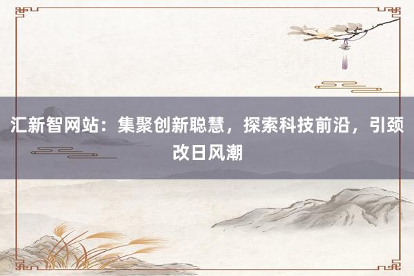 汇新智网站:集聚创新聪慧,探索科技前沿,引颈改日风潮