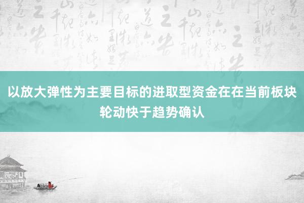 以放大弹性为主要目标的进取型资金在在当前板块轮动快于趋势确认