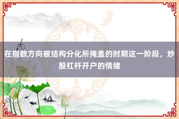 在指数方向被结构分化所掩盖的时期这一阶段，炒股杠杆开户的情绪