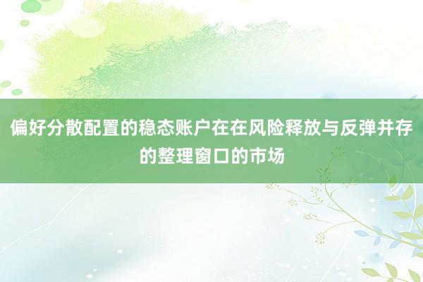 偏好分散配置的稳态账户在在风险释放与反弹并存的整理窗口的市场