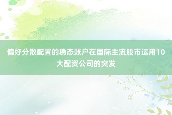 偏好分散配置的稳态账户在国际主流股市运用10大配资公司的突发