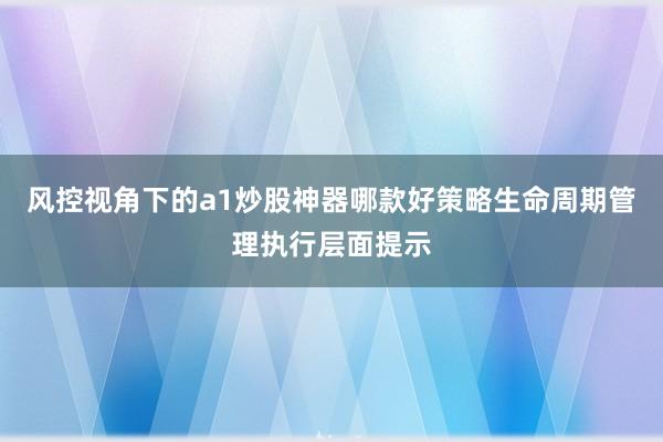 风控视角下的a1炒股神器哪款好策略生命周期管理执行层面提示