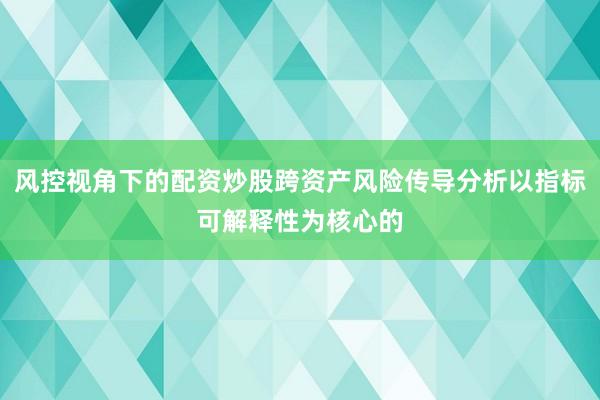 风控视角下的配资炒股跨资产风险传导分析以指标可解释性为核心的
