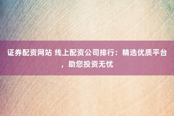 证券配资网站 线上配资公司排行:精选优质平台,助您投资无忧