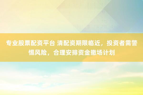 专业股票配资平台 清配资期限临近,投资者需警惕风险,合理安排资金撤场计划