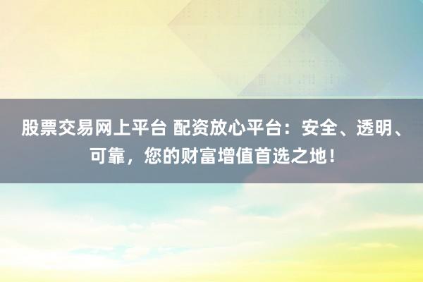 股票交易网上平台 配资放心平台:安全、透明、可靠,您的财富增值首选之地!
