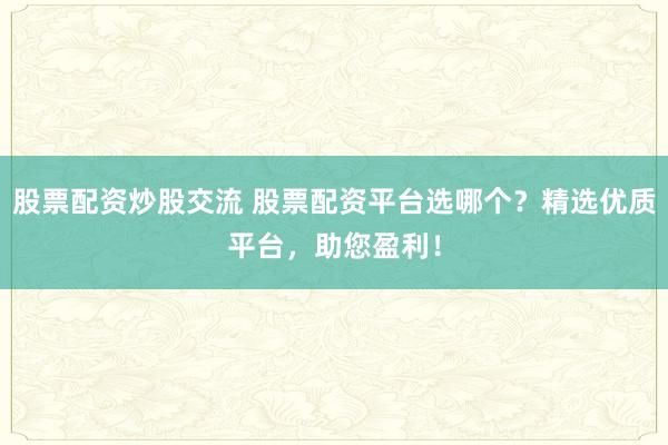 股票配资炒股交流 股票配资平台选哪个？精选优质平台，助您盈利！