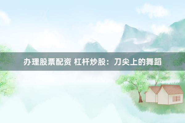 办理股票配资 杠杆炒股：刀尖上的舞蹈