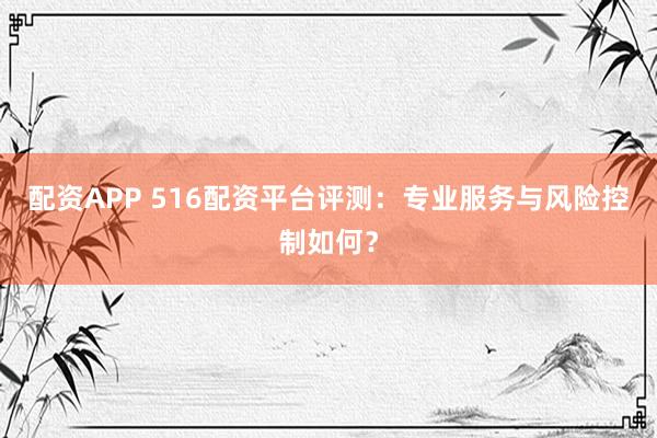 配资APP 516配资平台评测：专业服务与风险控制如何？