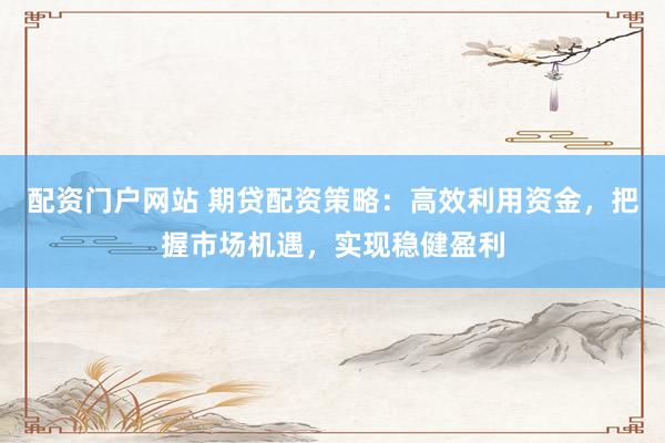 配资门户网站 期贷配资策略：高效利用资金，把握市场机遇，实现稳健盈利