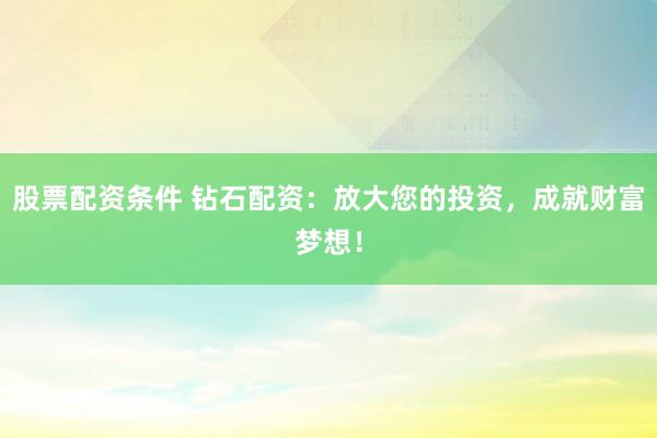 股票配资条件 钻石配资：放大您的投资，成就财富梦想！