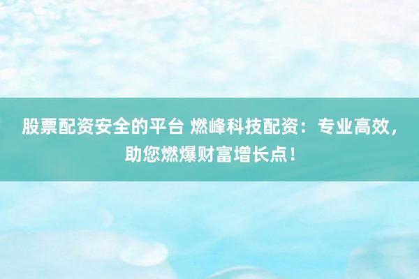 股票配资安全的平台 燃峰科技配资：专业高效，助您燃爆财富增长点！