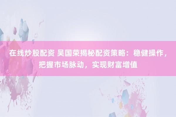 在线炒股配资 吴国荣揭秘配资策略：稳健操作，把握市场脉动，实现财富增值