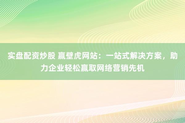 实盘配资炒股 赢壁虎网站：一站式解决方案，助力企业轻松赢取网络营销先机