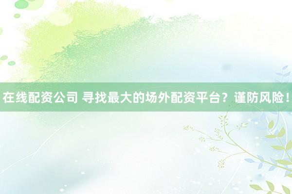 在线配资公司 寻找最大的场外配资平台？谨防风险！