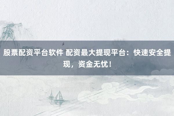 股票配资平台软件 配资最大提现平台：快速安全提现，资金无忧！