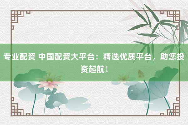 专业配资 中国配资大平台：精选优质平台，助您投资起航！