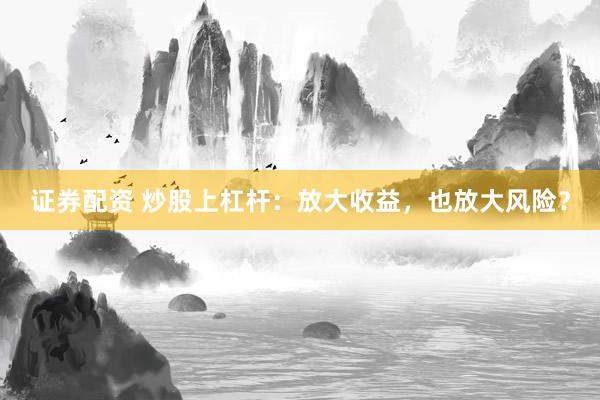 证券配资 炒股上杠杆：放大收益，也放大风险？