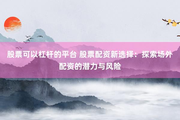 股票可以杠杆的平台 股票配资新选择：探索场外配资的潜力与风险