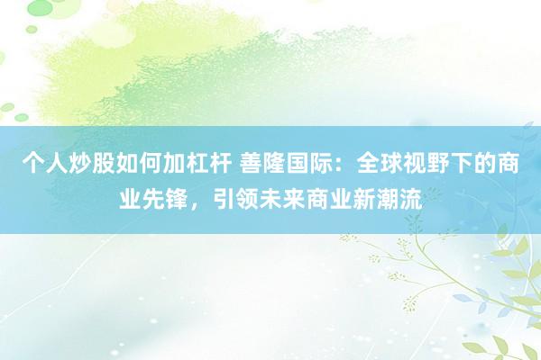个人炒股如何加杠杆 善隆国际：全球视野下的商业先锋，引领未来商业新潮流