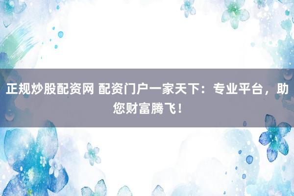 正规炒股配资网 配资门户一家天下：专业平台，助您财富腾飞！