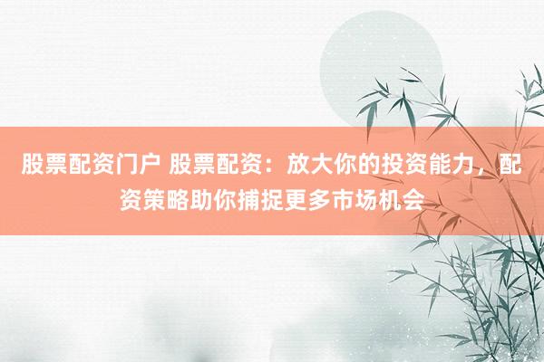 股票配资门户 股票配资：放大你的投资能力，配资策略助你捕捉更多市场机会