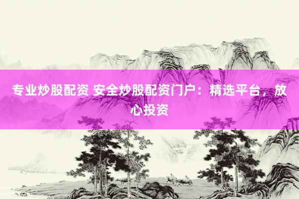 专业炒股配资 安全炒股配资门户：精选平台，放心投资
