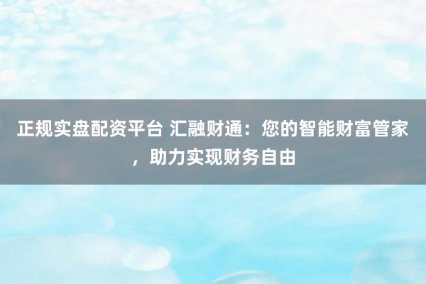 正规实盘配资平台 汇融财通：您的智能财富管家，助力实现财务自由
